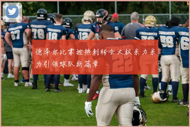 德泽尔比掌控热刺转会大权亲力亲为引领球队新篇章