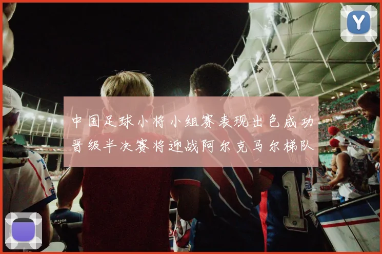 中国足球小将小组赛表现出色成功晋级半决赛将迎战阿尔克马尔梯队