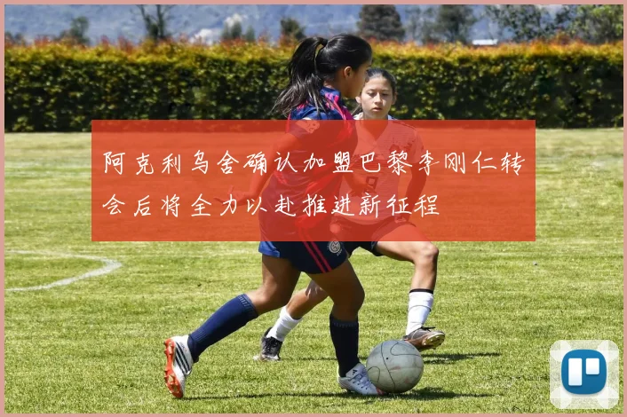 阿克利乌舍确认加盟巴黎李刚仁转会后将全力以赴推进新征程