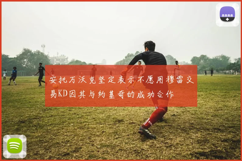 安托万沃克坚定表示不愿用穆雷交易KD因其与约基奇的成功合作