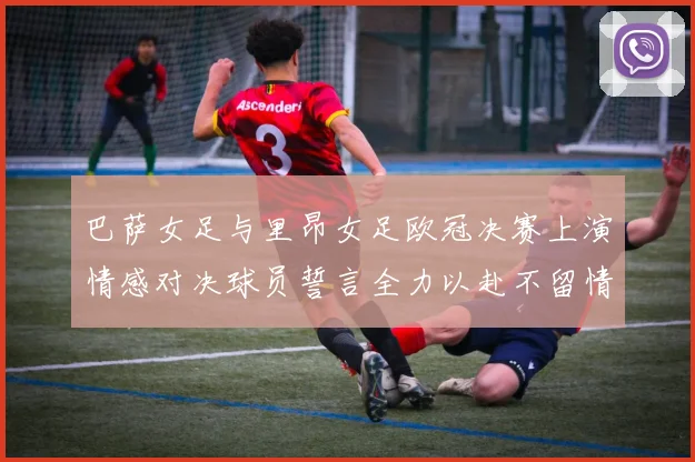 巴萨女足与里昂女足欧冠决赛上演情感对决球员誓言全力以赴不留情面