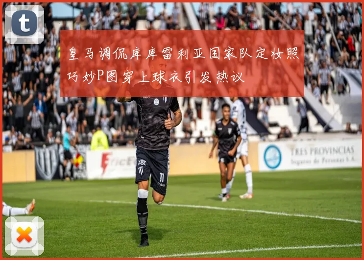 皇马调侃库库雷利亚国家队定妆照巧妙P图穿上球衣引发热议