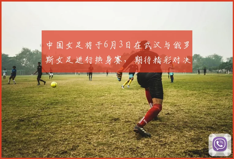 中国女足将于6月3日在武汉与俄罗斯女足进行热身赛，期待精彩对决