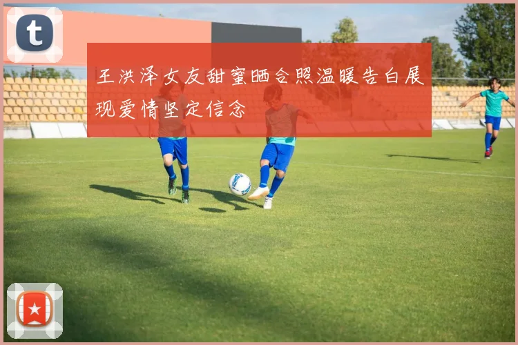 王洪泽女友甜蜜晒合照温暖告白展现爱情坚定信念