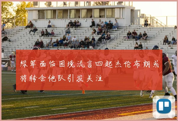 绿军面临困境流言四起杰伦布朗或将转会他队引发关注