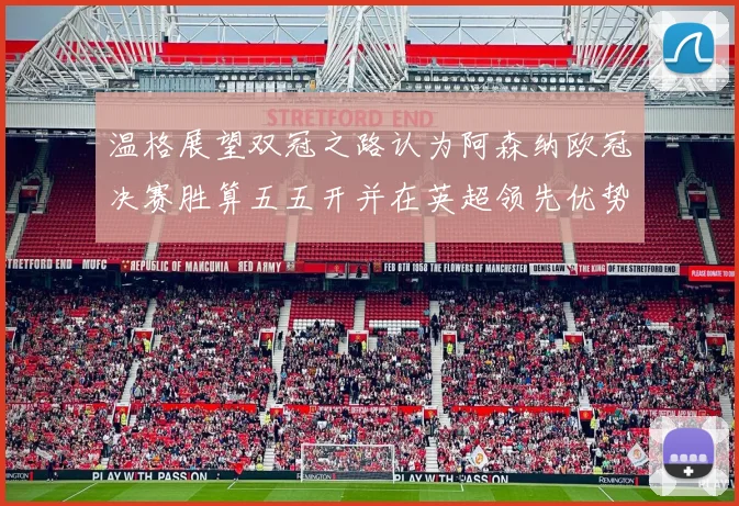 温格展望双冠之路认为阿森纳欧冠决赛胜算五五开并在英超领先优势明显