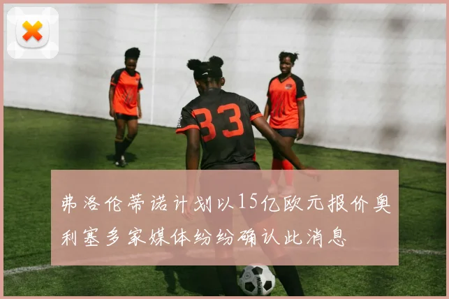 弗洛伦蒂诺计划以15亿欧元报价奥利塞多家媒体纷纷确认此消息