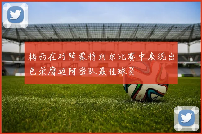 梅西在对阵蒙特利尔比赛中表现出色荣膺迈阿密队最佳球员