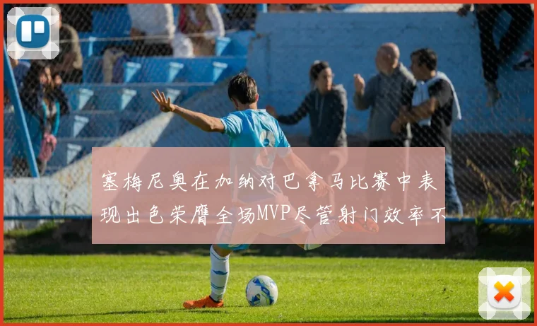 塞梅尼奥在加纳对巴拿马比赛中表现出色荣膺全场MVP尽管射门效率不佳
