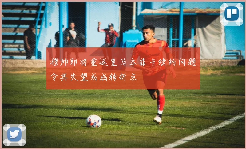 穆帅即将重返皇马本菲卡续约问题令其失望或成转折点