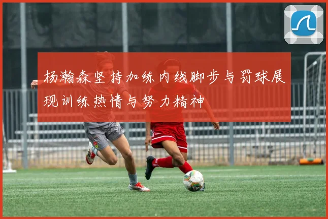 杨瀚森坚持加练内线脚步与罚球展现训练热情与努力精神
