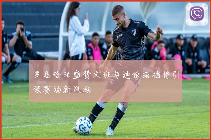 罗恩哈珀盛赞文班与迪伦搭档将引领赛场新风潮