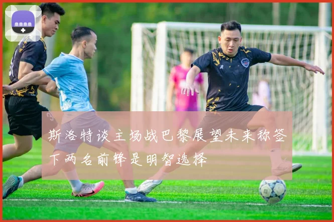 斯洛特谈主场战巴黎展望未来称签下两名前锋是明智选择