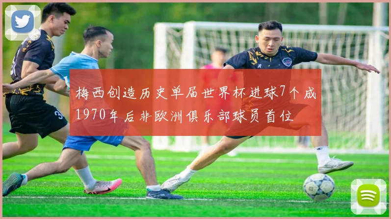 梅西创造历史单届世界杯进球7个成1970年后非欧洲俱乐部球员首位