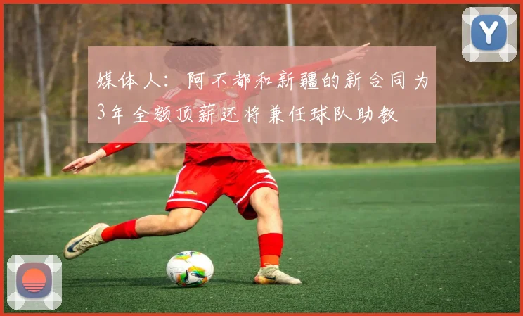 媒体人：阿不都和新疆的新合同为3年全额顶薪还将兼任球队助教