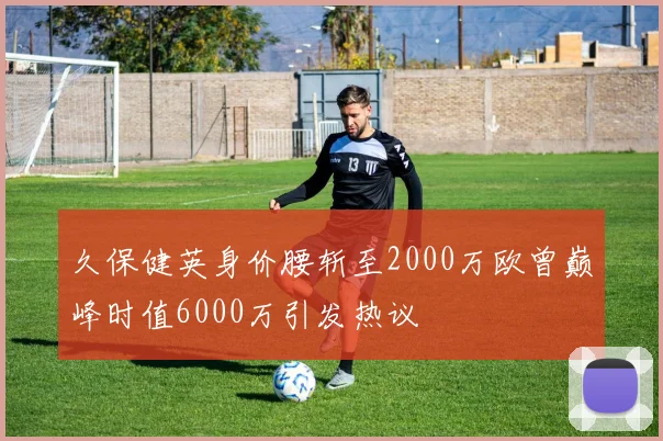 久保健英身价腰斩至2000万欧曾巅峰时值6000万引发热议
