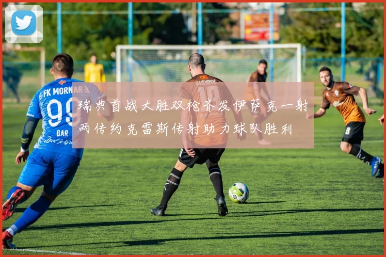 瑞典首战大胜双枪齐发伊萨克一射两传约克雷斯传射助力球队胜利
