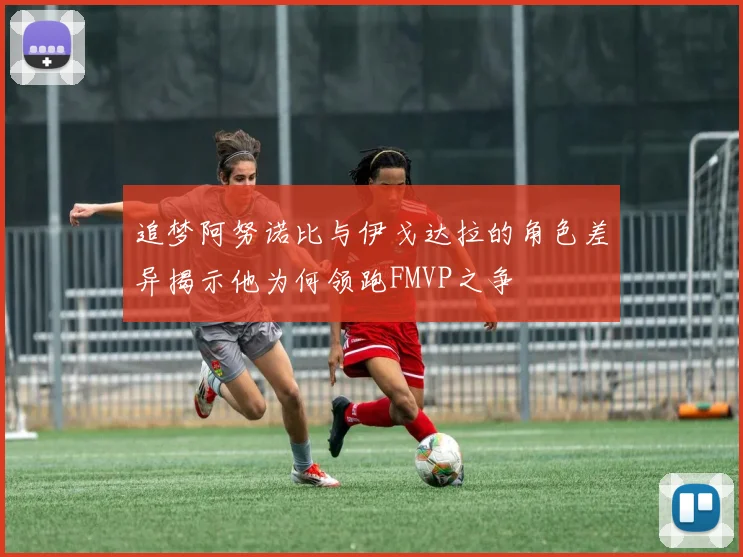 追梦阿努诺比与伊戈达拉的角色差异揭示他为何领跑FMVP之争