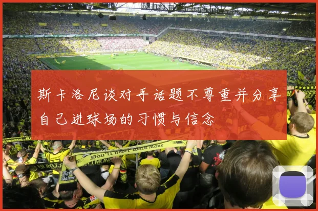 斯卡洛尼谈对手话题不尊重并分享自己进球场的习惯与信念