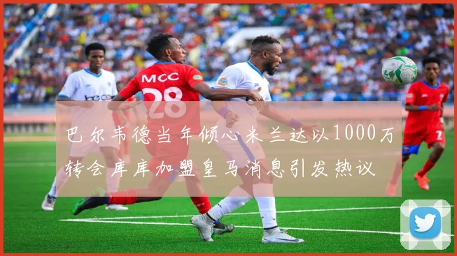 巴尔韦德当年倾心米兰达以1000万转会库库加盟皇马消息引发热议