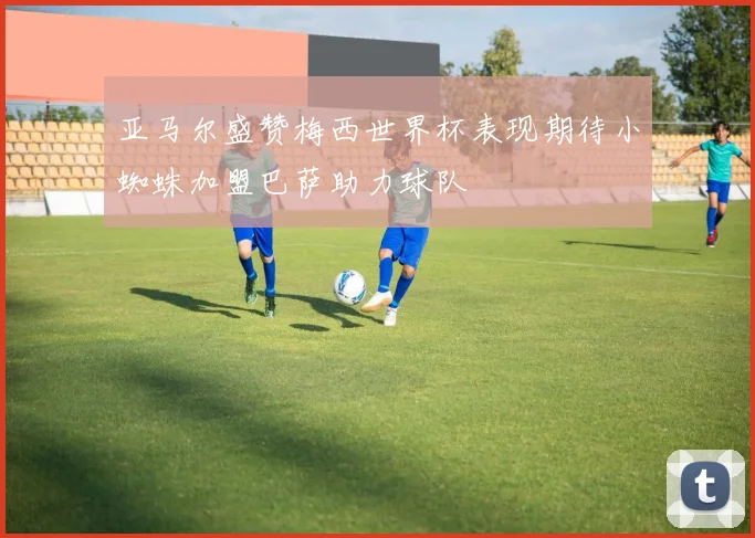 亚马尔盛赞梅西世界杯表现期待小蜘蛛加盟巴萨助力球队