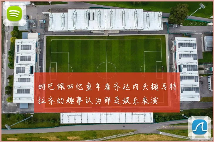 姆巴佩回忆童年看齐达内头槌马特拉齐的趣事认为那是娱乐表演