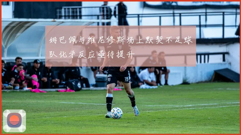 姆巴佩与维尼修斯场上默契不足球队化学反应亟待提升