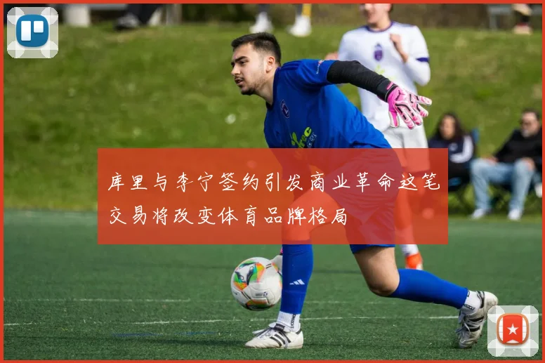 库里与李宁签约引发商业革命这笔交易将改变体育品牌格局